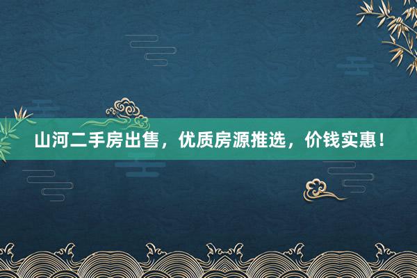 山河二手房出售，优质房源推选，价钱实惠！