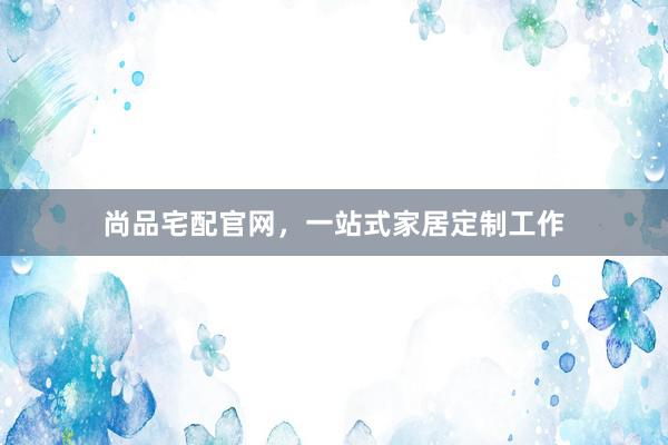 尚品宅配官网，一站式家居定制工作